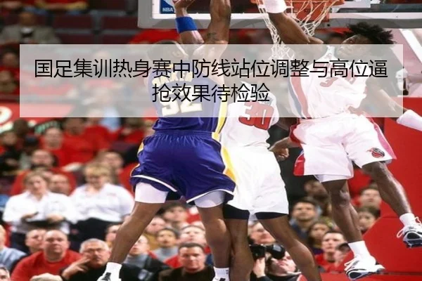 国足集训热身赛中防线站位调整与高位逼抢效果待检验