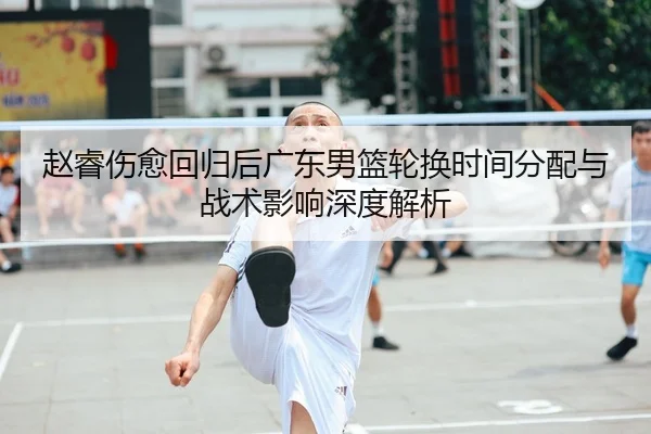 赵睿伤愈回归后广东男篮轮换时间分配与战术影响深度解析