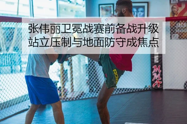张伟丽卫冕战赛前备战升级 站立压制与地面防守成焦点